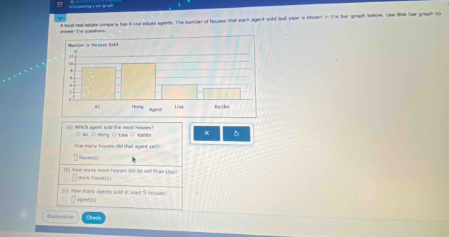 Interpsuting a bar graph
answer the questions. A local real estate company has 4 raal estate agents. The number of houses that each agent sold last year is shown in the bar graph below. Use this bar graph to
(a) Which agent sold the most houses?
○ All O Hong O Lisa O Kaitlin × 5
How many houses did that agent sell?
house(s)
(b) How many more houses did Ali sell than Lisa?
more house(s)
(c) How many agents sold at least 9 houses?
agent(s)
Explanation Check