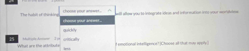 Fnn te bink 
choose your answer... 
The habit of thinking will allow you to integrate ideas and information into your worldview. 
choose your answer... 
quickly
25 Multiple Answer 2 p critically 
f emotional intelligence? [Choose all that may apply.] 
What are the attribute less