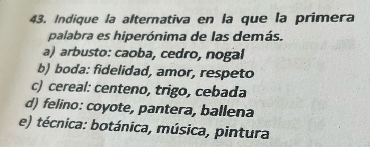 Indique la alternativa en la que la primera
palabra es hiperónima de las demás.
a) arbusto: caoba, cedro, nogal
b) boda: fidelidad, amor, respeto
c) cereal: centeno, trigo, cebada
d) felino: coyote, pantera, ballena
e) técnica: botánica, música, pintura