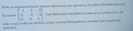 Write an augmented matrix and use elementury row operations in order to find the inverse of 
the matrix beginbmatrix -1&-7&-7 0&-3&-4 0&4&5endbmatrix. Your final matrix should be in reduced row echelon form. In 
order to get credit you will have to have a correct final answer as accurate steps in each row 
operation