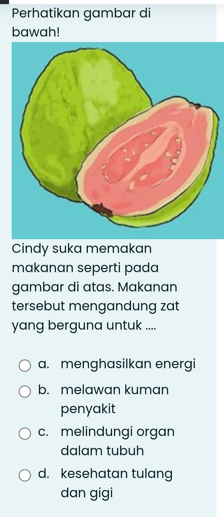 Perhatikan gambar di
bawah!
Cindy suka memakan
makanan seperti pada
gambar di atas. Makanan
tersebut mengandung zat
yang berguna untuk ....
a. menghasilkan energi
b. melawan kuman
penyakit
c. melindungi organ
dalam tubuh
d. kesehatan tulang
dan gigi