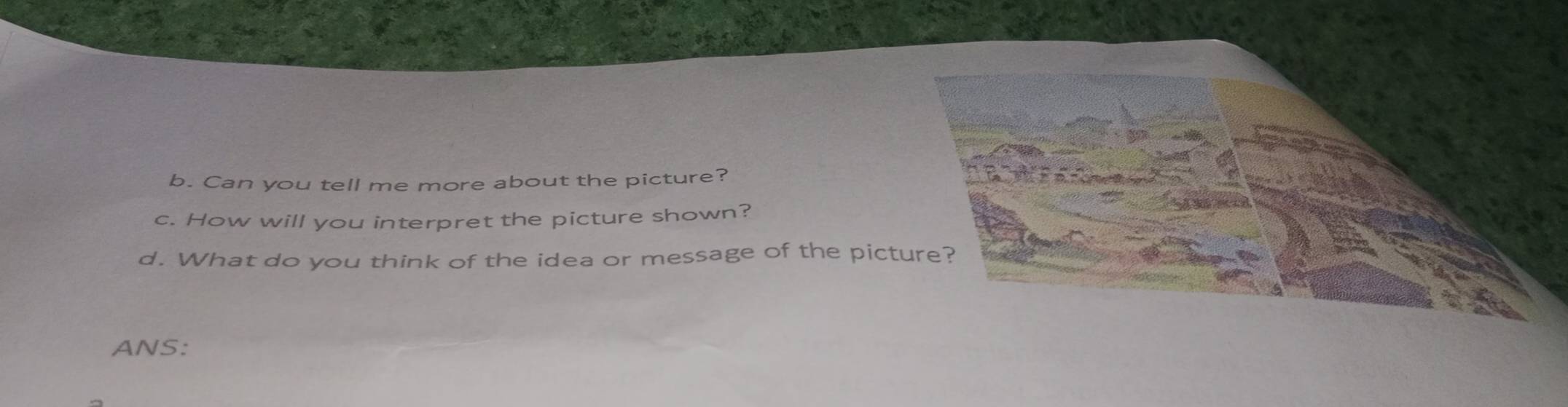 Can you tell me more about the picture? 
c. How will you interpret the picture shown? 
d. What do you think of the idea or message of the pict 
ANS: