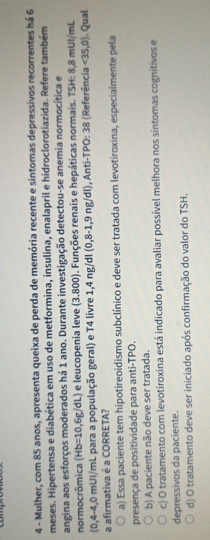 copro
4 - Mulher, com 85 anos, apresenta queixa de perda de memória recente e sintomas depressivos recorrentes há 6
meses. Hipertensa e diabética em uso de metformina, insulina, enalapril e hidroclorotiazida. Refere também
angina aos esforços moderados há 1 ano. Durante investigação detectou-se anemia normocítica e
normocrômica (Hb=10,6g/dL) e leucopenia leve (3.800). Funções renais e hepáticas normais. TSH: 8,8 mUI/mL
(0,4-4,0mUI/ mL para a população geral) e T4 livre 1,4 ng/dl (0,8-1,9ng/dl ), Anti-TPO: 38 (Referência <35,0). Qual
a afirmativa é a CORRETA?
a) Essa paciente tem hipotireoidismo subclínico e deve ser tratada com levotiroxina, especialmente pela
presença de positividade para anti-TPO.
b) A paciente não deve ser tratada.
c) O tratamento com levotiroxina está indicado para avaliar possível melhora nos sintomas cognitivos e
depressivos da paciente.
d) O tratamento deve ser iniciado após confirmação do valor do TSH.