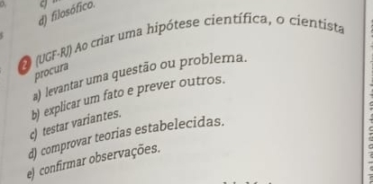 d) filosófico. 
O (UGF-RJ) Ao criar uma hipótese científica, o cientista
procura
a) levantar uma questão ou problema.
c) testar variantes. b) explicar um fato e prever outros.
d) comprovar teorias estabelecidas.
e) confirmar observações.