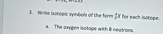 Write isotopic symbols of the form _Z^AX for each isotope. 
a. The oxygen isotope with 8 neutrons.