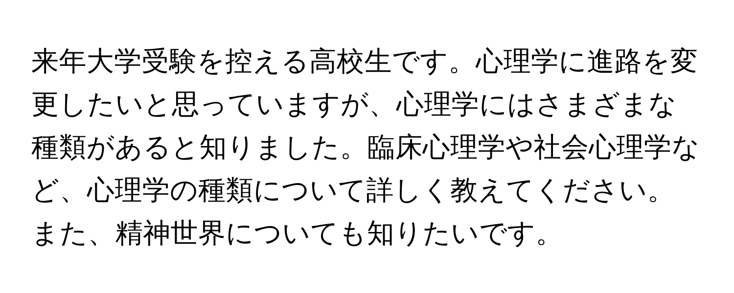 来年大学受験を控える高校生です。心理学に進路を変更したいと思っていますが、心理学にはさまざまな種類があると知りました。臨床心理学や社会心理学など、心理学の種類について詳しく教えてください。また、精神世界についても知りたいです。