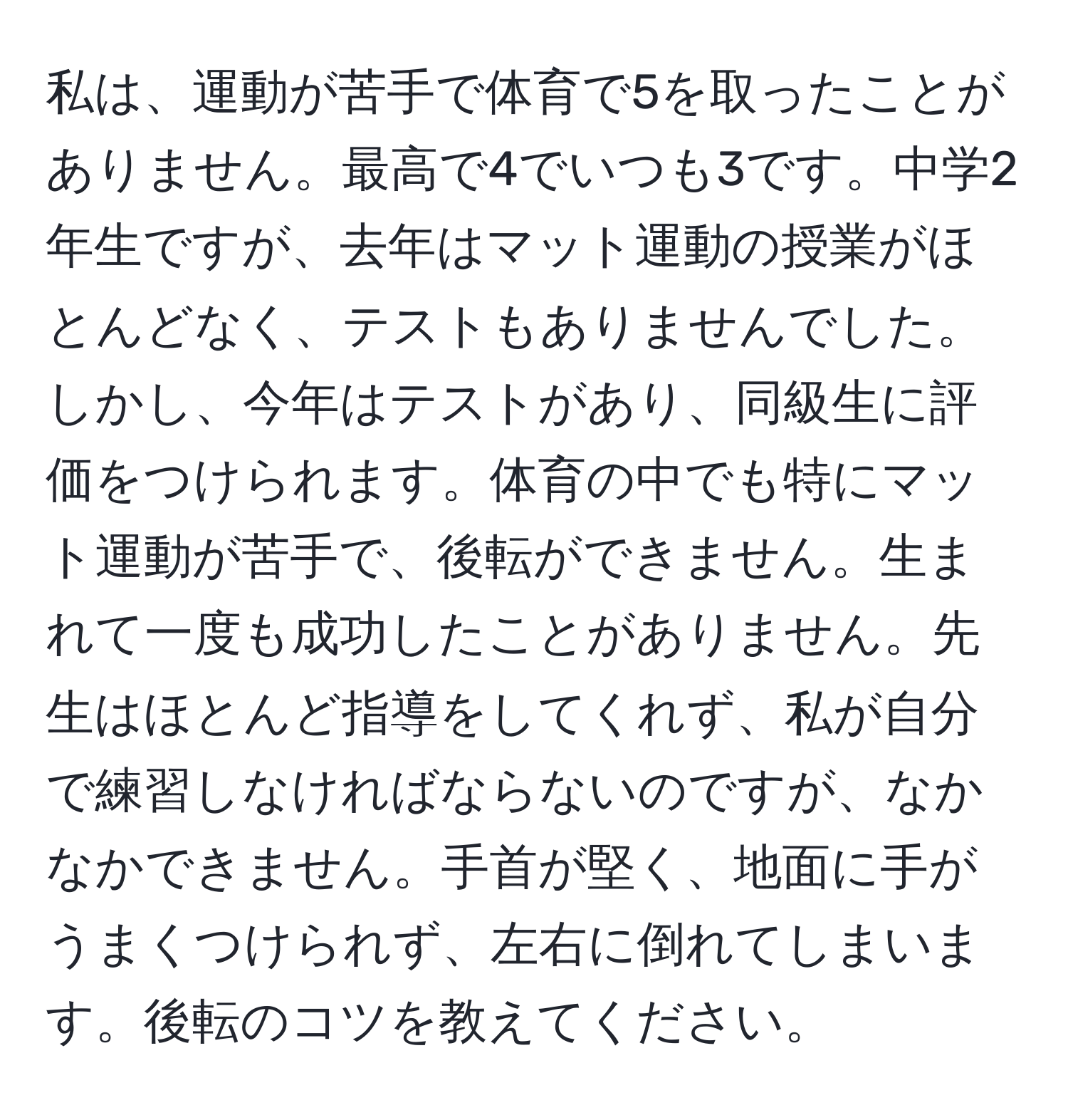 私は、運動が苦手で体育で5を取ったことがありません。最高で4でいつも3です。中学2年生ですが、去年はマット運動の授業がほとんどなく、テストもありませんでした。しかし、今年はテストがあり、同級生に評価をつけられます。体育の中でも特にマット運動が苦手で、後転ができません。生まれて一度も成功したことがありません。先生はほとんど指導をしてくれず、私が自分で練習しなければならないのですが、なかなかできません。手首が堅く、地面に手がうまくつけられず、左右に倒れてしまいます。後転のコツを教えてください。