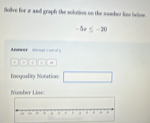 Solve for æ and graph the solution on the number line below.
-5x≤ -20
Answer Attempt L out of3
6 s 2 of 
Inequality Notation: 
Number Line: