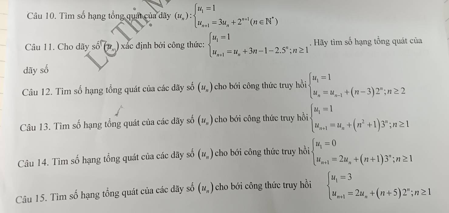 Tìm số hạng tổng quát của dãy (u_n):beginarrayl u_1=1 u_n+1=3u_n+2^(n+1)(n∈ N^*)endarray.
Câu 11. Cho dãy shat o(u_n) xác định bởi công thức: beginarrayl u_1=1 u_n+1=u_n+3n-1-2.5^n;n≥ 1endarray.. Hãy tìm số hạng tổng quát của
dãy số
Câu 12. Tìm số hạng tổng quát của các dãy số (u_n) cho bới công thức truy hồi beginarrayl u_1=1 u_n=u_n-1+(n-3)2^n;n≥ 2endarray.
Câu 13. Tìm số hạng tổng quát của các dãy số (u_n) cho bới công thức truy hồi beginarrayl u_1=1 u_n+1=u_n+(n^2+1)3^n;n≥ 1endarray.
Câu 14. Tìm số hạng tổng quát của các dãy số (u_n) cho bới công thức truy hồi beginarrayl u_1=0 u_n+1=2u_n+(n+1)3^n;n≥ 1endarray.
Câu 15. Tìm số hạng tổng quát của các dãy số (u_n) cho bới công thức truy hồi
beginarrayl u_1=3 u_n+1=2u_n+(n+5)2^n;n≥ 1endarray.