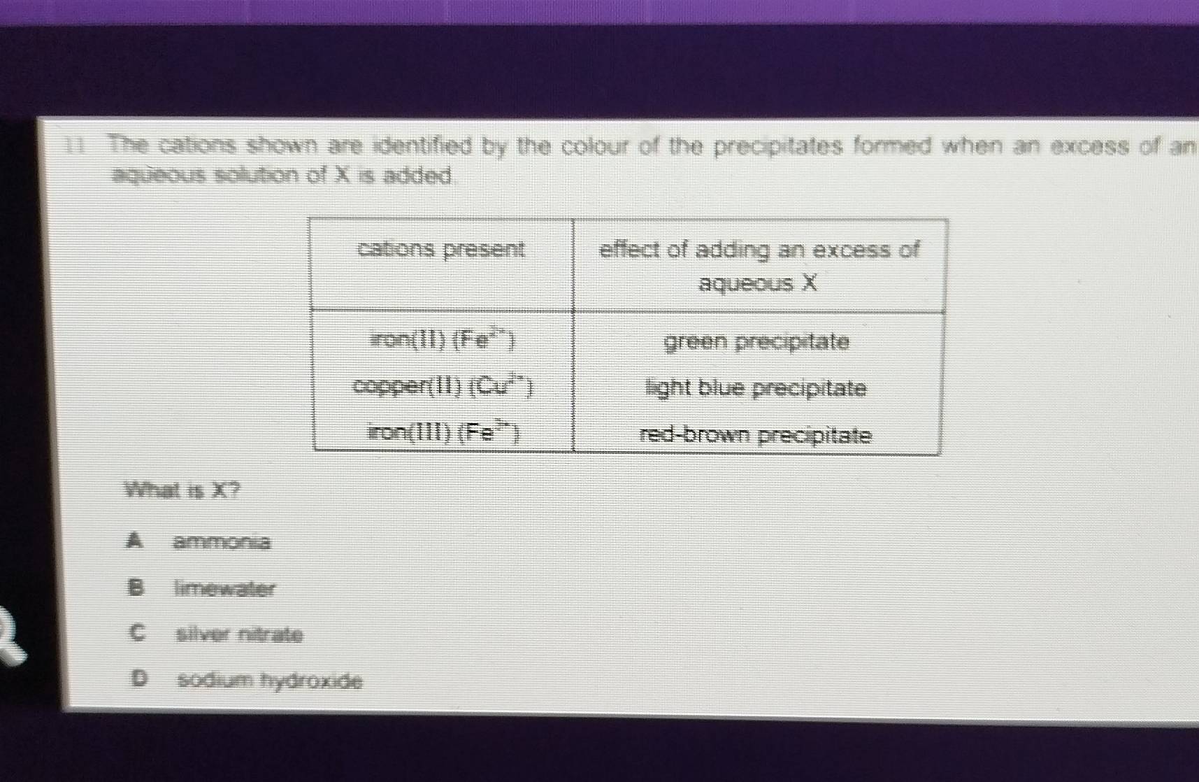 The cations shown are identified by the colour of the precipitates formed when an excess of an
aqueous solution of X is added.
What is X?
A ammonia
B limewater
C silver nitrate
D sodium hydroxide