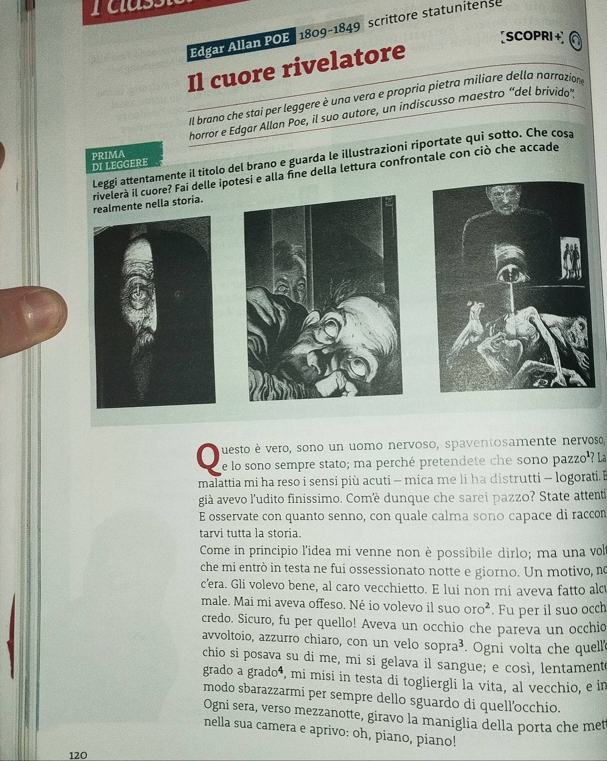 rcass
Edgar Allan POE, 1809-1849 scrittore statunitense
[SCOPRI + a
Il cuore rivelatore
Il brano che stai per leggere è una vera e propria pietra miliare della narrazione
horror e Edgar Allan Poe, il suo autore, un indiscusso maestro “del brivido”.
PRIMA
Leggi attentamente il titolo del brano e guarda le illustrazioni riportate qui sotto. Che cosa
di leggere
rivelerà il cuore? Fai delle ipotesi e alla fine della lettura confrontale con ciò che accade
almente nella storia.
uesto è vero, sono un uomo nervoso, spaventosamente nervoso,
e lo sono sempre stato; ma perché pretendete che sono pazzo'? La
malattia mi ha reso i sensi più acuti - mica me li ha distrutti - logorati.E
già avevo l’udito finissimo. Comè dunque che sarei pazzo? State attenti
E osservate con quanto senno, con quale calma sono capace di raccon
tarvi tutta la storia.
Come in principio l'idea mi venne non è possibile dirlo; ma una vol
che mi entrò in testa ne fui ossessionato notte e giorno. Un motivo, no
cera. Gli volevo bene, al caro vecchietto. E lui non mi aveva fatto alc
male. Mai mi aveva offeso. Né io volevo il s uooro^2. Fu per il suo occh
credo. Sicuro, fu per quello! Aveva un occhio che pareva un occhio
avvoltoio, azzurro chiaro, con un velo sopra^3. Ogni volta che quell
chio si posava su di me, mi si gelava il sangue; e così, lentament
grado a grado⁴, mi misi in testa di togliergli la vita, al vecchio, e in
modo sbarazzarmi per sempre dello sguardo di quell’occhio.
Ogni sera, verso mezzanotte, giravo la maniglia della porta che met
nella sua camera e aprivo: oh, piano, piano!
120