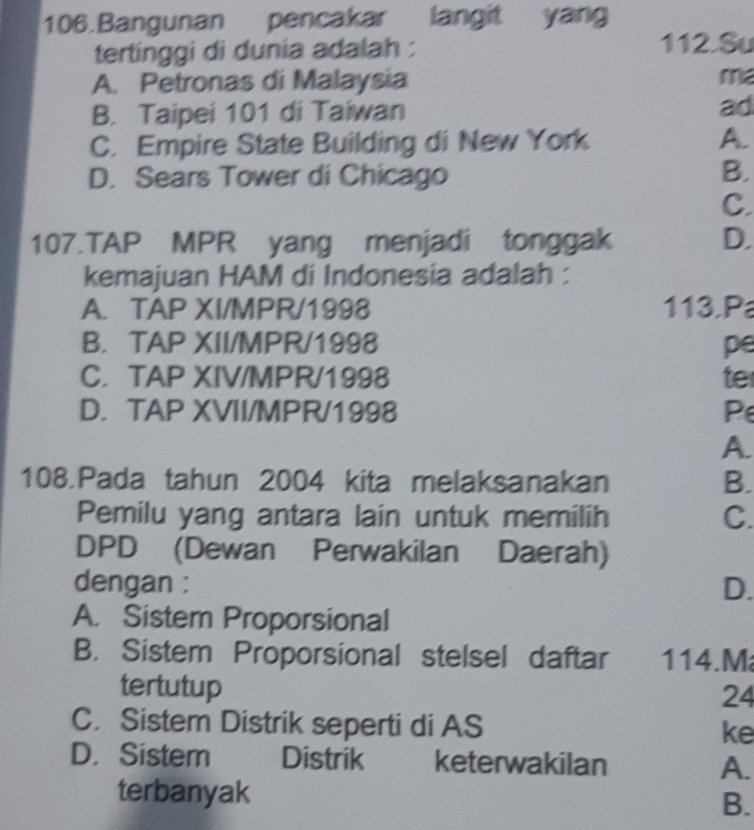 Bangunan pencakar langit yang
tertinggi di dunia adalah : 112.Su
A. Petronas di Malaysia me
B. Taipei 101 di Taiwan ad
C. Empire State Building di New York A.
D. Sears Tower di Chicago
B.
C.
107.TAP MPR yang menjadi tonggak D.
kemajuan HAM di Indonesia adalah :
A. TAP XI/MPR/1998 113.P
B. TAP XII/MPR/1998 pe
C. TAP XIV/MPR/1998 te
D. TAP XVII/MPR/1998 P
A.
108.Pada tahun 2004 kita melaksanakan B.
Pemilu yang antara lain untuk memilih C.
DPD (Dewan Perwakilan Daerah)
dengan :
D.
A. Sistem Proporsional
B. Sistem Proporsional stelsel daftar 114.M
tertutup
24
C. Sistem Distrik seperti di AS ke
D. Sistem Distrik keterwakilan A.
terbanyak
B.