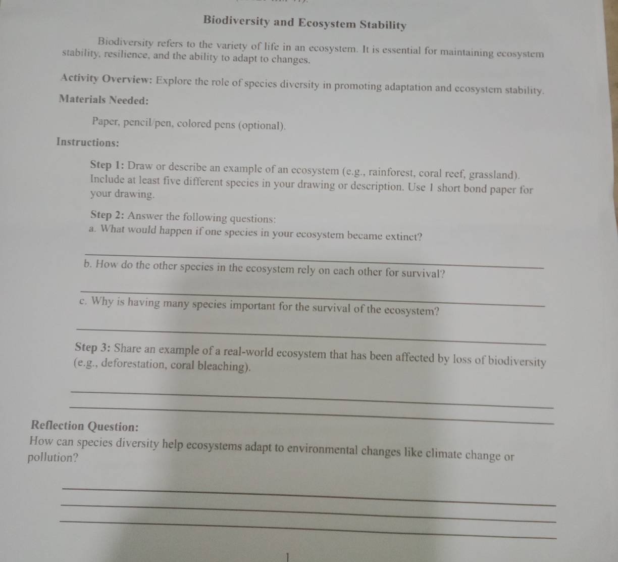 Biodiversity and Ecosystem Stability 
Biodiversity refers to the variety of life in an ecosystem. It is essential for maintaining ecosystem 
stability, resilience, and the ability to adapt to changes. 
Activity Overview: Explore the role of species diversity in promoting adaptation and ecosystem stability. 
Materials Needed: 
Paper, pencil/pen, colored pens (optional). 
Instructions: 
Step 1: Draw or describe an example of an ecosystem (e.g., rainforest, coral reef, grassland). 
Include at least five different species in your drawing or description. Use 1 short bond paper for 
your drawing. 
Step 2: Answer the following questions: 
a. What would happen if one species in your ecosystem became extinct? 
_ 
b. How do the other species in the ecosystem rely on each other for survival? 
_ 
c. Why is having many species important for the survival of the ecosystem? 
_ 
Step 3: Share an example of a real-world ecosystem that has been affected by loss of biodiversity 
(e.g., deforestation, coral bleaching). 
_ 
_ 
Reflection Question: 
How can species diversity help ecosystems adapt to environmental changes like climate change or 
pollution? 
_ 
_ 
_
