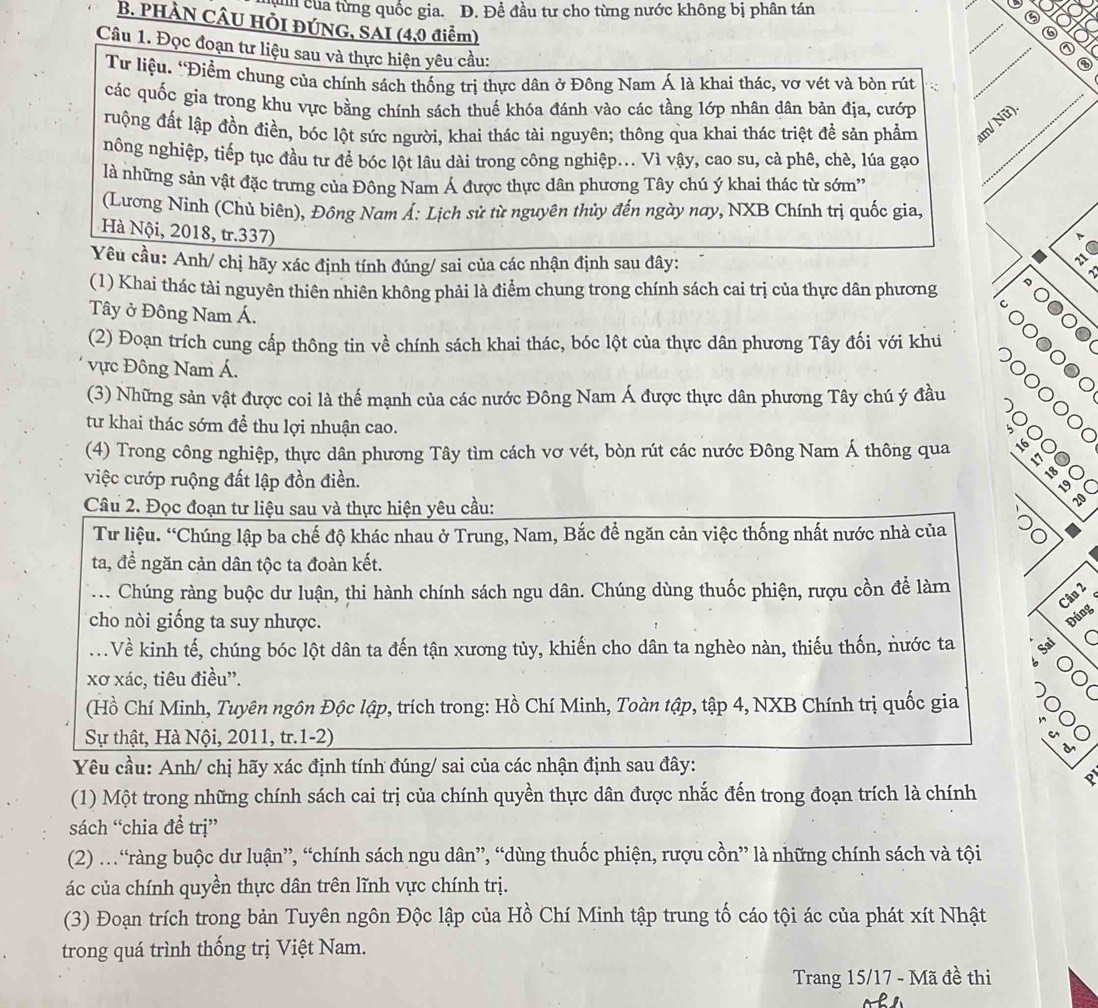 Cun của từng quốc gia. D. Đề đầu tư cho từng nước không bị phân tán
B. PHÀN CÂU HỔI ĐÚNG, SAI (4,0 điểm)
_
Câu 1. Đọc đoạn tư liệu sau và thực hiện yêu cầu;
Tư liệu. 'Điểm chung của chính sách thống trị thực dân ở Đông Nam Á là khai thác, vơ vét và bòn rút
_
các quốc gia trong khu vực bằng chính sách thuế khóa đánh vào các tầng lớp nhân dân bản địa, cướp_
ruộng đất lập đồn điền, bóc lột sức người, khai thác tài nguyên; thông qua khai thác triệt đề sản phẩm am/ Nữ).
nông nghiệp, tiếp tục đầu tư để bóc lột lâu dài trong công nghiệp... Vì vậy, cao su, cà phê, chè, lúa gạo
là những sản vật đặc trưng của Đông Nam Á được thực dân phương Tây chú ý khai thác từ sớm''
(Lương Ninh (Chủ biên), Đông Nam Á: Lịch sử từ nguyên thủy đến ngày nay, NXB Chính trị quốc gia,
Hà Nội, 2018, tr.337)
C
Yêu cầu: Anh/ chị hãy xác định tính đúng/ sai của các nhận định sau đây:
(1) Khai thác tài nguyên thiên nhiên không phải là điểm chung trong chính sách cai trị của thực dân phương ○●○●
Tây ở Đông Nam Á.
。(
(2) Đoạn trích cung cấp thông tin về chính sách khai thác, bóc lột của thực dân phương Tây đối với khu
ực Đông Nam Á.
0000
(3) Những sản vật được coi là thể mạnh của các nước Đông Nam Á được thực dân phương Tây chú ý đầu
。
từ khai thác sớm để thu lợi nhuận cao.
(4) Trong công nghiệp, thực dân phương Tây tìm cách vơ vét, bòn rút các nước Đông Nam Á thông qua
| 16 C
việc cướp ruộng đất lập đồn điền.
18
Câu 2. Đọc đoạn tư liệu sau và thực hiện yêu cầu:
Tư liệu. “Chúng lập ba chế độ khác nhau ở Trung, Nam, Bắc để ngăn cản việc thống nhất nước nhà của D0
ta, đề ngăn cản dân tộc ta đoàn kết.
.. Chúng ràng buộc dư luận, thi hành chính sách ngu dân. Chúng dùng thuốc phiện, rượu cồn để làm
Câu 2
cho nòi giống ta suy nhược.
Đúng
..Về kinh tế, chúng bóc lột dân ta đến tận xương tủy, khiến cho dân ta nghèo nàn, thiếu thốn, nước ta
C
xơ xác, tiêu điều'.
ōl
(Hồ Chí Minh, Tuyên ngôn Độc lập, trích trong: Hồ Chí Minh, Toàn tập, tập 4, NXB Chính trị quốc gia
Sự thật, Hà Nội, 2011, tr.1-2) C
d
Yêu cầu: Anh/ chị hãy xác định tính đúng/ sai của các nhận định sau đây:
8
(1) Một trong những chính sách cai trị của chính quyền thực dân được nhắc đến trong đoạn trích là chính
sách “chia đề trị”
(2) …“ràng buộc dư luận”, “chính sách ngu dân”, “dùng thuốc phiện, rượu cồn” là những chính sách và tội
ác của chính quyền thực dân trên lĩnh vực chính trị.
(3) Đoạn trích trong bản Tuyên ngôn Độc lập của Hồ Chí Minh tập trung tố cáo tội ác của phát xít Nhật
trong quá trình thống trị Việt Nam.
Trang 15/17 - Mã đề thi