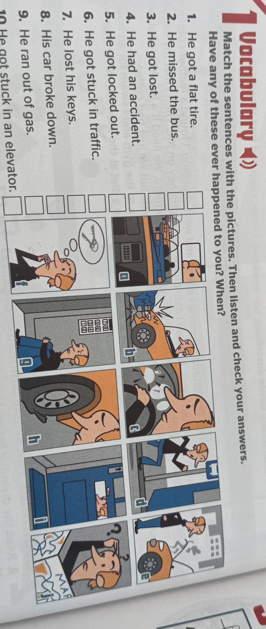 Vocabulary 
Match the sentences with the pictures. Then listen and check your answers. 
Have any of these eve 
1. He got a flat tire. 
2. He missed the bus. 
3. He got lost. 
4. He had an accident. 
5. He got locked out. 
6. He got stuck in traffic. 
7. He lost his keys. 
8. His car broke down. 
9. He ran out of gas. 
10 He got stuck in an elevator.