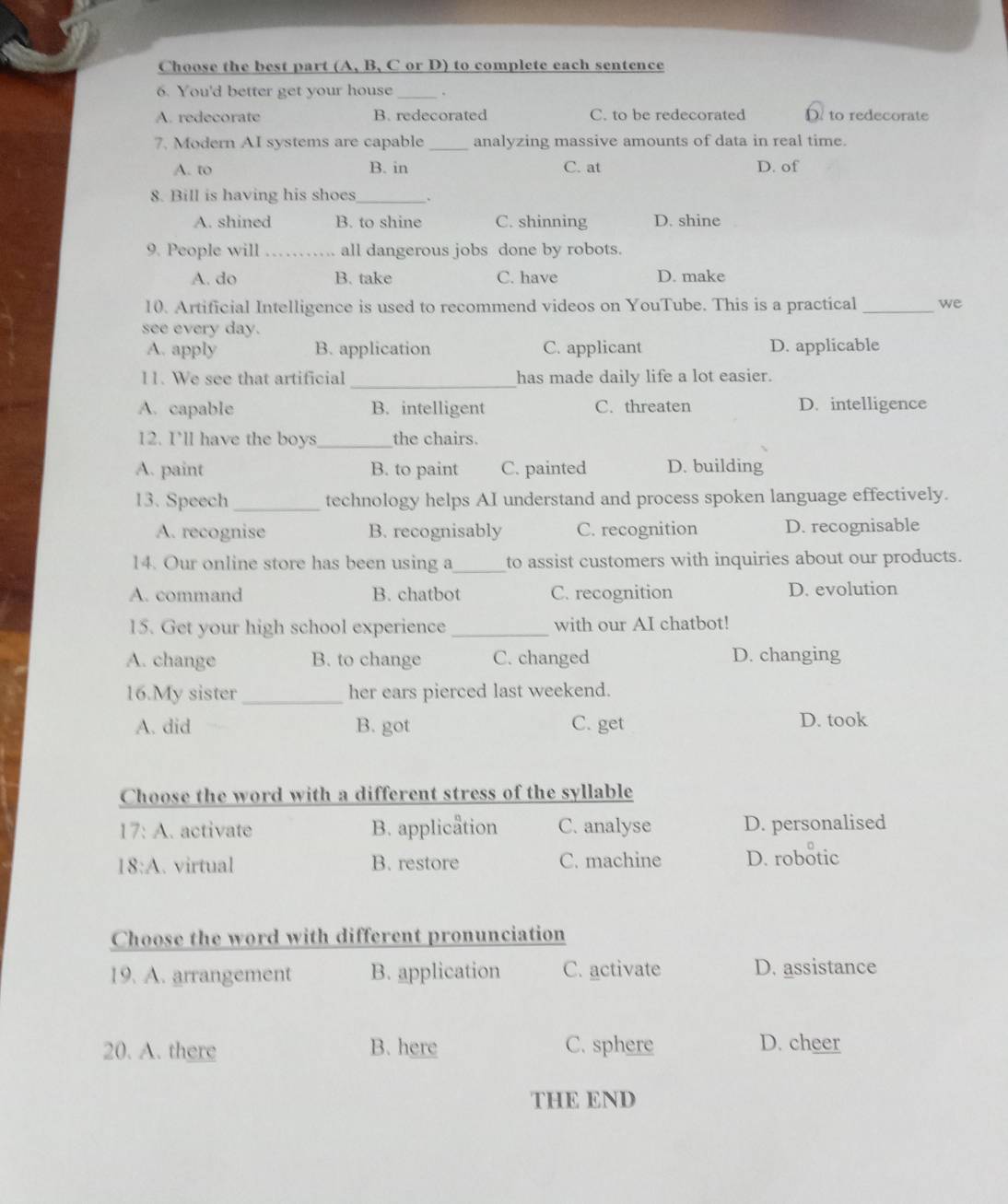 Choose the best part (A, B, C or D) to complete each sentence
6. You'd better get your house_ .
A. redecorate B. redecorated C. to be redecorated D. to redecorate
7. Modern AI systems are capable _analyzing massive amounts of data in real time.
A. to B. in C. at D. of
8. Bill is having his shoes_
A. shined B. to shine C. shinning D. shine
9. People will _all dangerous jobs done by robots.
A. do B. take C. have D. make
10. Artificial Intelligence is used to recommend videos on YouTube. This is a practical _we
see every day.
A. apply B. application C. applicant D. applicable
11. We see that artificial _has made daily life a lot easier.
A. capable B. intelligent C. threaten D. intelligence
12. I'll have the boys _the chairs.
A. paint B. to paint C. painted D. building
13. Speech _technology helps AI understand and process spoken language effectively.
A. recognise B. recognisably C. recognition D. recognisable
14. Our online store has been using a_ to assist customers with inquiries about our products.
A. command B. chatbot C. recognition D. evolution
15. Get your high school experience _with our AI chatbot!
A. change B. to change C. changed D. changing
16.My sister _her ears pierced last weekend.
A. did B. got C. get D. took
Choose the word with a different stress of the syllable
17:A .activate B. application C. analyse D. personalised
18:A . virtual B. restore C. machine D. robotic
Choose the word with different pronunciation
19. A. arrangement B. application C. activate D. assistance
20. A. there B. here C. sphere D. cheer
THE END