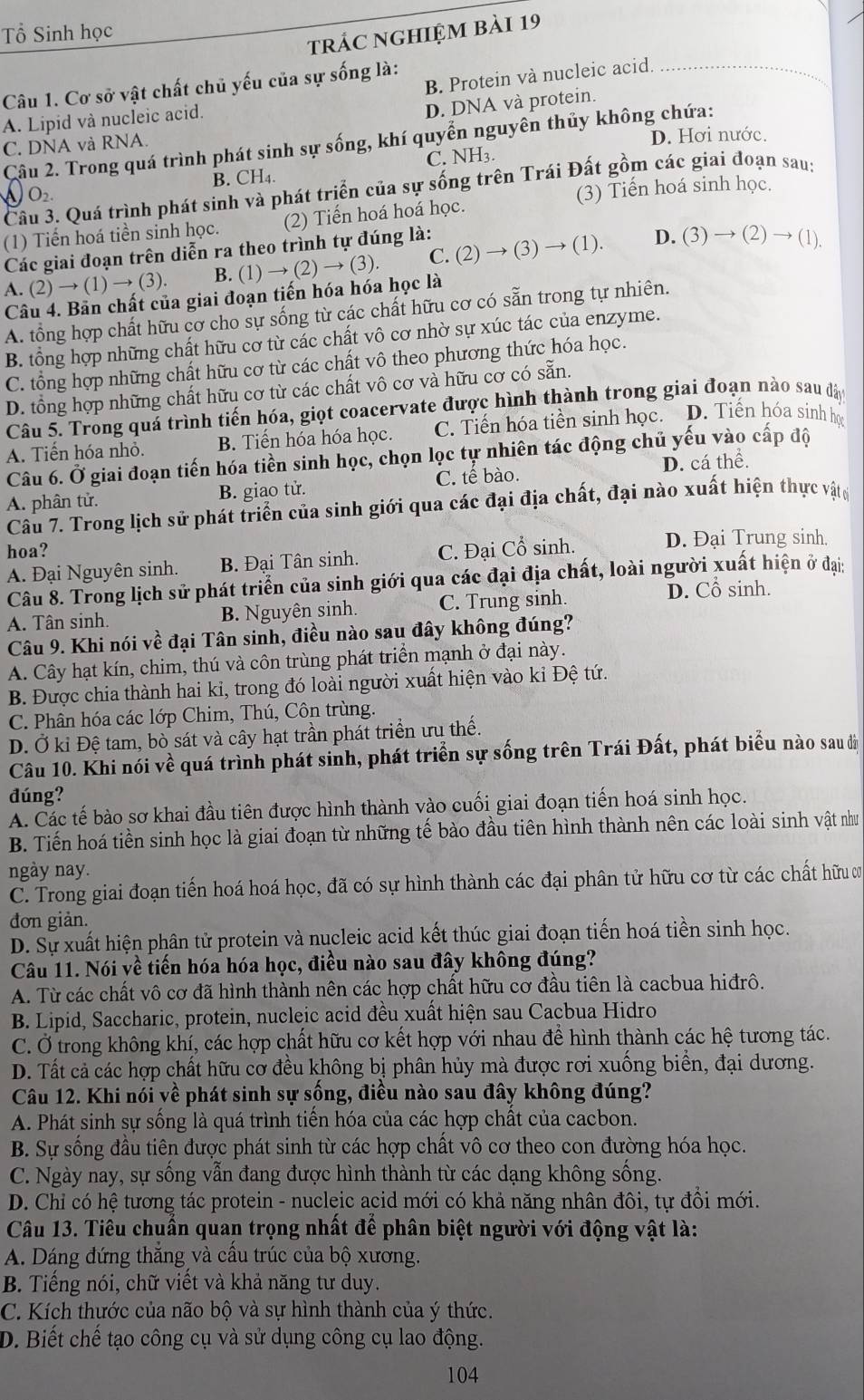 Tổ Sinh học
trác nghiệm bài 19
B. Protein và nucleic acid
Câu 1. Cơ sở vật chất chủ yếu của sự sống là:
_
A. Lipid và nucleic acid.
D. DNA và protein.
Câu 2. Trong quá trình phát sinh sự sống, khí quyển nguyên thủy không chứa:
C. DNA và RNA.
D. Hơi nước.
B. CH₄. C. NH3.
Cầu 3. Quá trình phát sinh và phát triển của sự sống trên Trái Đất gồm các giai đoạn sau;
O_2.
(3) Tiến hoá sinh học.
(1) Tiến hoá tiền sinh học. (2) Tiến hoá hoá học.
Các giai đoạn trên diễn ra theo trình tự đúng là:
A. (2)to (1)to (3) B. (1)to (2)to (3). C. (2)to (3)to (1)
D. ( 3)to (2)to (1)
Câu 4. Bản chất của giai đoạn tiến hóa hóa học là
A. tổng hợp chất hữu cơ cho sự sống từ các chất hữu cơ có sẵn trong tự nhiên.
B. tổng hợp những chất hữu cơ từ các chất vô cơ nhờ sự xúc tác của enzyme.
C. tổng hợp những chất hữu cơ từ các chất vô theo phương thức hóa học.
D. tổng hợp những chất hữu cơ từ các chất vô cơ và hữu cơ có sẵn.
Câu 5. Trong quá trình tiến hóa, giọt coacervate được hình thành trong giai đoạn nào sau đây
A. Tiến hóa nhỏ. B. Tiến hóa hóa học. C. Tiến hóa tiền sinh học. D. Tiến hóa sinh học
Câu 6. Ở giai đoạn tiến hóa tiền sinh học, chọn lọc tự nhiên tác động chủ yếu vào cấp độ
A. phân tử. B. giao tử. C. tế bào. D. cá thể.
Câu 7. Trong lịch sử phát triển của sinh giới qua các đại địa chất, đại nào xuất hiện thực vậtợ
hoa?
A. Đại Nguyên sinh. B. Đại Tân sinh. C. Đại Cổ sinh. D. Đại Trung sinh.
Câu 8. Trong lịch sử phát triển của sinh giới qua các đại địa chất, loài người xuất hiện ở đại:
A. Tân sinh. B. Nguyên sinh. C. Trung sinh.
D. Cổ sinh.
Câu 9. Khi nói về đại Tân sinh, điều nào sau đây không đúng?
A. Cây hạt kín, chim, thú và côn trùng phát triển mạnh ở đại này.
B. Được chia thành hai kỉ, trong đó loài người xuất hiện vào ki Đệ tứ.
C. Phân hóa các lớp Chim, Thú, Côn trùng.
D. Ở kỉ Đệ tam, bò sát và cây hạt trần phát triển ưu thế.
Câu 10. Khi nói về quá trình phát sinh, phát triển sự sống trên Trái Đất, phát biểu nào sau đã
đúng?
A. Các tế bào sơ khai đầu tiên được hình thành vào cuối giai đoạn tiến hoá sinh học.
B. Tiến hoá tiền sinh học là giai đoạn từ những tế bào đầu tiên hình thành nên các loài sinh vật như
ngày nay.
C. Trong giai đoạn tiến hoá hoá học, đã có sự hình thành các đại phân tử hữu cơ từ các chất hữu ơ
đơn giản.
D. Sự xuất hiện phân tử protein và nucleic acid kết thúc giai đoạn tiến hoá tiền sinh học.
Câu 11. Nói về tiến hóa hóa học, điều nào sau đây không đúng?
A. Từ các chất vô cơ đã hình thành nên các hợp chất hữu cơ đầu tiên là cacbua hiđrô.
B. Lipid, Saccharic, protein, nucleic acid đều xuất hiện sau Cacbua Hidro
C. Ở trong không khí, các hợp chất hữu cơ kết hợp với nhau để hình thành các hệ tương tác.
D. Tất cả các hợp chất hữu cơ đều không bị phân hủy mà được rơi xuống biển, đại dương.
Câu 12. Khi nói về phát sinh sự sống, điều nào sau đây không đúng?
A. Phát sinh sự sống là quá trình tiến hóa của các hợp chất của cacbon.
B. Sự sống đầu tiên được phát sinh từ các hợp chất vô cơ theo con đường hóa học.
C. Ngày nay, sự sống vẫn đang được hình thành từ các dạng không sống.
D. Chỉ có hệ tương tác protein - nucleic acid mới có khả năng nhân đôi, tự đồi mới.
Câu 13. Tiêu chuẩn quan trọng nhất để phân biệt người với động vật là:
A. Dáng đứng thắng và cấu trúc của bộ xương.
B. Tiếng nói, chữ viết và khả năng tư duy.
C. Kích thước của não bộ và sự hình thành của ý thức.
D. Biết chế tạo công cụ và sử dụng công cụ lao động.
104