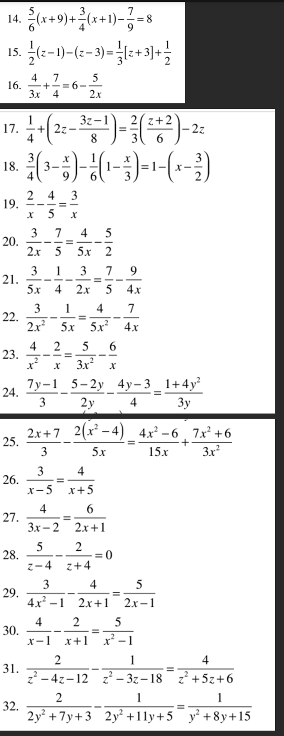  5/6 (x+9)+ 3/4 (x+1)- 7/9 =8
15.  1/2 (z-1)-(z-3)= 1/3 [z+3]+ 1/2 
16.  4/3x + 7/4 =6- 5/2x 
17.  1/4 +(2z- (3z-1)/8 )= 2/3 ( (z+2)/6 )-2z
18.  3/4 (3- x/9 )- 1/6 (1- x/3 )=1-(x- 3/2 )
19.  2/x - 4/5 = 3/x 
20.  3/2x - 7/5 = 4/5x - 5/2 
21.  3/5x - 1/4 - 3/2x = 7/5 - 9/4x 
22.  3/2x^2 - 1/5x = 4/5x^2 - 7/4x 
23.  4/x^2 - 2/x = 5/3x^2 - 6/x 
24.  (7y-1)/3 - (5-2y)/2y - (4y-3)/4 = (1+4y^2)/3y 
25.  (2x+7)/3 - (2(x^2-4))/5x = (4x^2-6)/15x + (7x^2+6)/3x^2 
26.  3/x-5 = 4/x+5 
27.  4/3x-2 = 6/2x+1 
28.  5/z-4 - 2/z+4 =0
29.  3/4x^2-1 - 4/2x+1 = 5/2x-1 
30.  4/x-1 - 2/x+1 = 5/x^2-1 
31.  2/z^2-4z-12 - 1/z^2-3z-18 = 4/z^2+5z+6 
32.  2/2y^2+7y+3 - 1/2y^2+11y+5 = 1/y^2+8y+15 