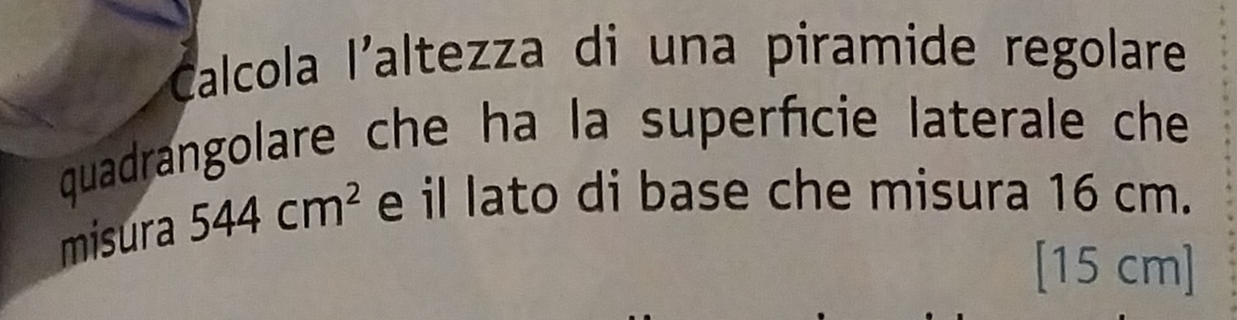 Calcola l'altezza di una piramide regolare 
quadrangolare che ha la superfície laterale che 
misura 544cm^2 e il lato di base che misura 16 cm.
[15 cm]