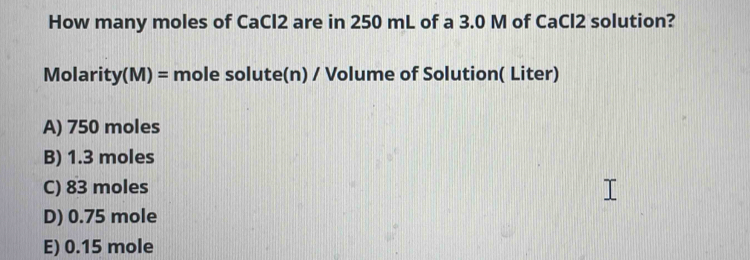 How many moles of CaCl2 are in 250 mL of a 3.0 M of CaCl2 solution?
Molarity(M) = mole solute(n) / Volume of Solution( Liter)
A) 750 moles
B) 1.3 moles
C) 83 moles
D) 0.75 mole
E) 0.15 mole