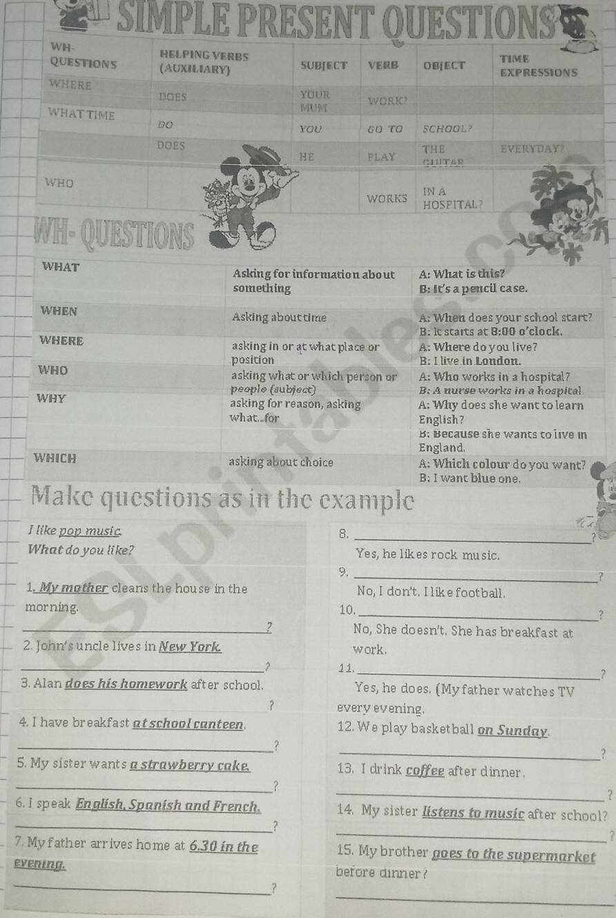 WHAT Asking for information about A: What is this?
something B: It's a pencil case.
WHeN Asking abouttime A: When does your school start?
B: it starts at 8:00 o'clock.
WHERE asking in or at what place or A: Where do you live?
position B: I live in Loudon.
WHO asking what or which person or A: Who works in a hospital?
people (subject) B: A nurse works in a hospital
WHY asking for reason, asking A: Why does she want to learn
what...for English?
B: Because she wants to live in
England.
WHICH asking about choice A: Which colour do you want?
B; I want blue one.
Make questions as in the example
_
I like pop music 8.
What do you like? Yes, he likes rock mu sic.
9._
?
1. My mother cleans the house in the No, I don't. I like football.
_
morning. 10.
_2 No, She doesn't. She has breakfast at
2. John's uncle lives in New York. work.
__? 1 1. _?
3. Alan does his homework after school, Yes, he does. (Myfather watches TV
_？ every evening.
4. I have breakfast at school conteen. 12. We play basketball on Sundny.
_?
_?
5. My sister wantsastrawberry cake. 13. I drink coffee after dinner.
_
_?
?
6.I speak English, Spanish and French. 14. My sister listens to music after school?
_2
_?
7. My father arrives home at 6.30 in the 15. My brother goes to the supermarket
evening. before dinner?
_
_？
_