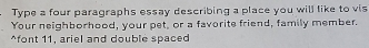 Type a four paragraphs essay describing a place you will like to vis 
Your neighborhood, your pet, or a favorite friend, family member. 
^font 11, ariel and double spaced