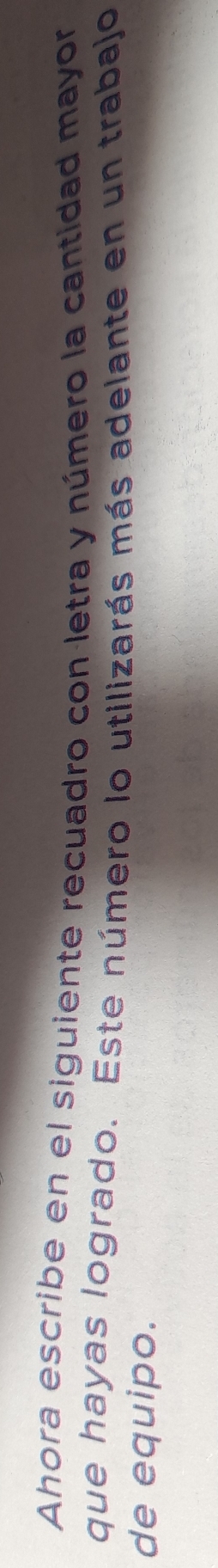 Ahora escribe en el siguiente recuadro con letra y número la cantidad mayor 
que hayas logrado. Este número lo utilizarás más adelante en un trabajo 
de equipo.