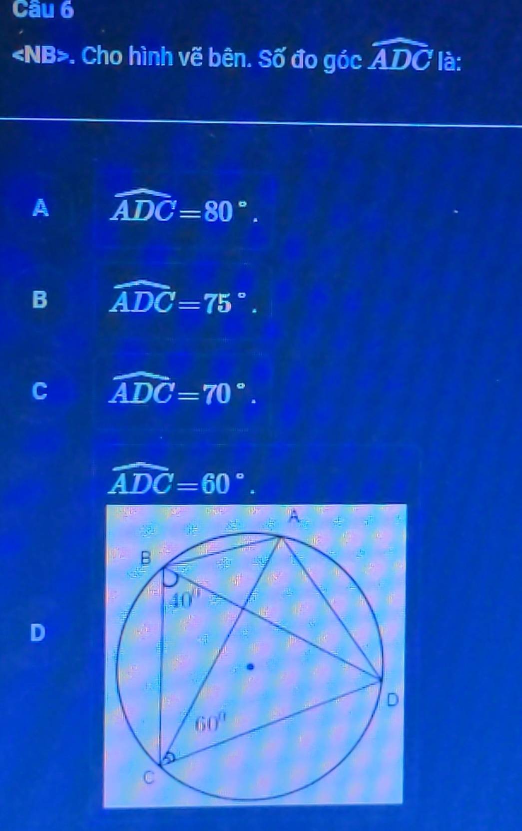 . Cho hình vẽ bên. Số đo góc widehat ADC là:
A
widehat ADC=80°.
B
widehat ADC=75°.
C
widehat ADC=70°.
widehat ADC=60°.
D