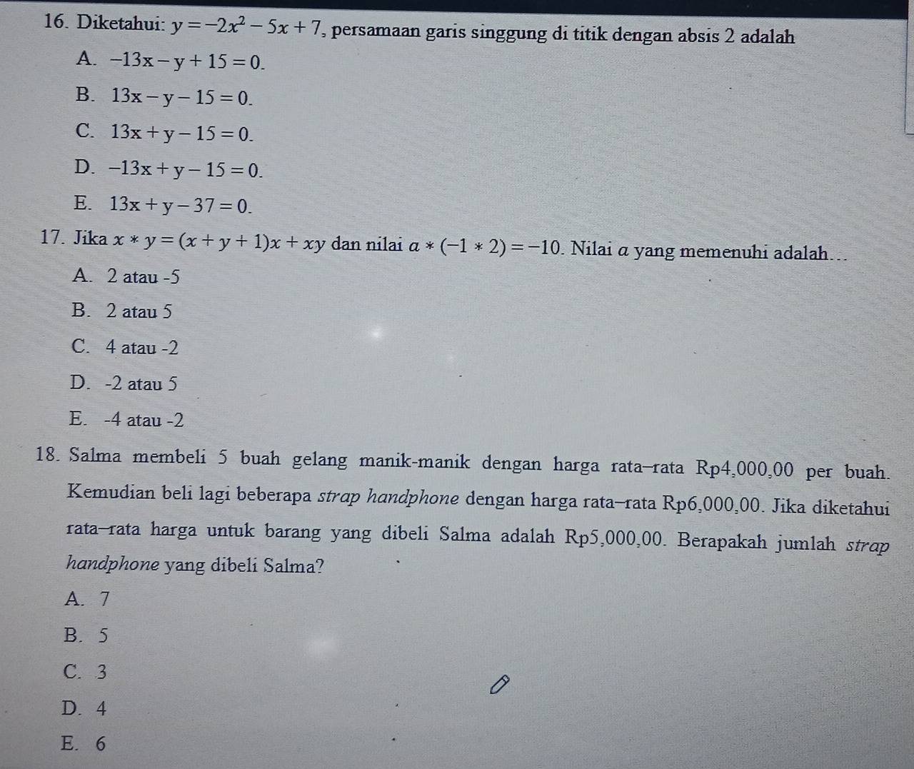 Diketahui: y=-2x^2-5x+7 , persamaan garis singgung di titik dengan absis 2 adalah
A. -13x-y+15=0.
B. 13x-y-15=0.
C. 13x+y-15=0.
D. -13x+y-15=0.
E. 13x+y-37=0. 
17. Jika x*y=(x+y+1)x+xy dan nilai a*(-1*2)=-10 Nilai α yang memenuhi adalah..
A. 2 atau -5
B. 2 atau 5
C. 4 atau -2
D. -2 atau 5
E. -4 atau -2
18. Salma membeli 5 buah gelang manik-manik dengan harga rata—rata Rp4,000,00 per buah.
Kemudian beli lagi beberapa strap handphone dengan harga rata-rata Rp6,000,00. Jika diketahui
rata-rata harga untuk barang yang dibeli Salma adalah Rp5,000,00. Berapakah jumlah strap
handphone yang dibeli Salma?
A. 7
B. 5
C. 3
D. 4
E. 6