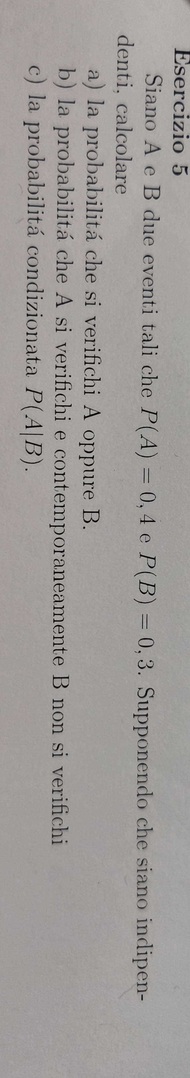 Siano A e B due eventi tali che P(A)=0,4 e P(B)=0,3. Supponendo che siano indipen- 
denti, calcolare 
a) la probabilitá che si verifichi A oppure B. 
b) la probabilitá che A si verifichi e contemporaneamente B non si verifichi 
c) la probabilitá condizionata P(A|B).