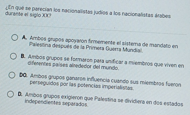 ¿En qué se parecían los nacionalistas judíos a los nacionalistas árabes
durante el siglo XX?
A. Ambos grupos apoyaron firmemente el sistema de mandato en
Palestina después de la Primera Guerra Mundial.
B. Ambos grupos se formaron para unificar a miembros que viven en
diferentes países alrededor del mundo.
DO. Ambos grupos ganaron influencia cuando sus miembros fueron
perseguidos por las potencias imperialistas.
D. Ambos grupos exigieron que Palestina se dividiera en dos estados
independientes separados.