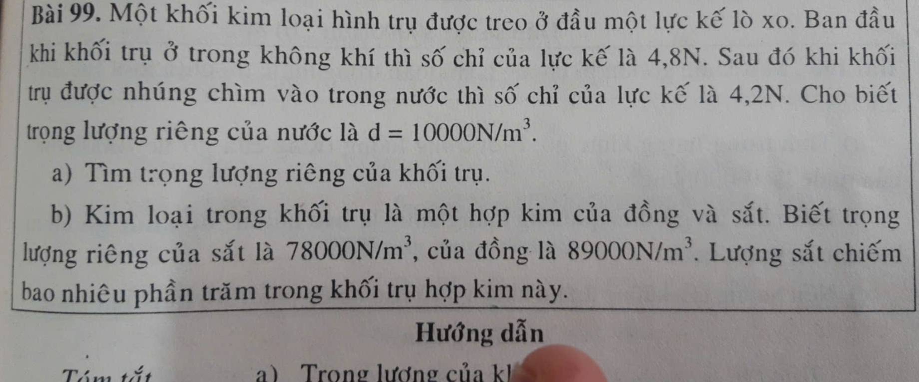 Một khối kim loại hình trụ được treo ở đầu một lực kế lò xo. Ban đầu 
khi khối trụ ở trong không khí thì số chỉ của lực kế là 4, 8N. Sau đó khi khối 
trụ được nhúng chìm vào trong nước thì số chỉ của lực kế là 4,2N. Cho biết 
trọng lượng riêng của nước là d=10000N/m^3. 
a) Tìm trọng lượng riêng của khối trụ. 
b) Kim loại trong khối trụ là một hợp kim của đồng và sắt. Biết trọng 
lượng riêng của sắt là 78000N/m^3 , của đồng là 89000N/m^3. Lượng sắt chiếm 
bao nhiêu phần trăm trong khối trụ hợp kim này. 
Hướng dẫn 
Tóm tắt a) Trong lương của kh