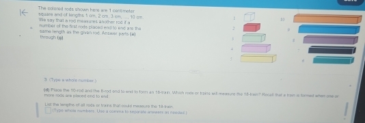 The colered rods snown here are 1 centimeter
square and of lengths 1 cm; 2 cm; 3 cm, ..., 10 cm.
1 10
We say that a rod measures another rod if a 
number of the first rods placed end to end are the 2 0 
through (g) same length as the given rod. Answer parts (à
3;
5
3 (Typs a whole number.) 
more sods are placed end to and . (d) Place the 10 -rod and the 8 -rod end to end to form an 18 -train. Which rods or trains will measure me 18 -train? Aecall hat a trai is formed whew one or 
List the leng ths of all tode or trains that could mewsure the 18 -kain 
[Type smole numbers. Use a comms to euporate answers as neaded.]