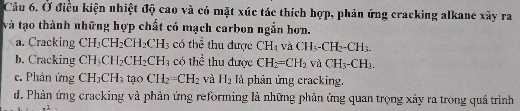 Ở điều kiện nhiệt độ cao và có mặt xúc tác thích hợp, phản ứng cracking alkane xảy ra
và tạo thành những hợp chất có mạch carbon ngắn hơn.
a. Cracking CH_3CH_2CH_2CH_3 có thể thu được CH_4 và CH_3-CH_2-CH_3.
b. Cracking CH_3CH_2CH_2CH_3 có thể thu được CH_2=CH_2 và CH_3-CH_3.
c. Phản ứng CH_3CH_3 tạo CH_2=CH_2 và H_2 là phản ứng cracking.
d. Phản ứng cracking và phản ứng reforming là những phản ứng quan trọng xảy ra trong quá trình