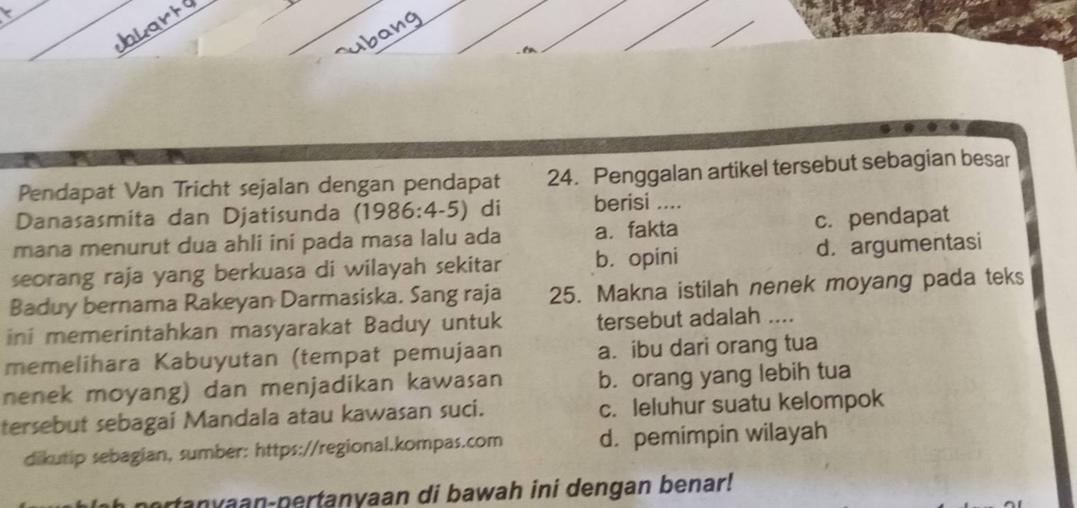 Pendapat Van Tricht sejalan dengan pendapat 24. Penggalan artikel tersebut sebagian besar
Danasasmita dan Djatisunda (1986:4-5) di berisi ....
mana menurut dua ahli ini pada masa lalu ada a. fakta c.pendapat
seorang raja yang berkuasa di wilayah sekitar b. opini d. argumentasi
Baduy bernama Rakeyan Darmasiska. Sang raja 25. Makna istilah nenek moyang pada teks
ini memerintahkan masyarakat Baduy untuk tersebut adalah ....
memelihara Kabuyutan (tempat pemujaan a.ibu dari orang tua
nenek moyang) dan menjadikan kawasan b. orang yang lebih tua
tersebut sebagai Mandala atau kawasan suci. c. leluhur suatu kelompok
dikutip sebagian, sumber: https://regional.kompas.com d. pemimpin wilayah
portanyaan-pertanyaan di bawah ini dengan benar!