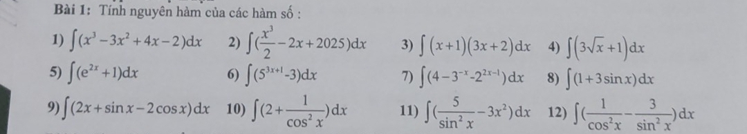 Tính nguyên hàm của các hàm số : 
1) ∈t (x^3-3x^2+4x-2)dx 2) ∈t ( x^3/2 -2x+2025)dx 3) ∈t (x+1)(3x+2)dx 4) ∈t (3sqrt(x)+1)dx
5) ∈t (e^(2x)+1)dx 6) ∈t (5^(3x+1)-3)dx 7) ∈t (4-3^(-x)-2^(2x-1))dx 8) ∈t (1+3sin x)dx
9) ∈t (2x+sin x-2cos x)dx 10) ∈t (2+ 1/cos^2x )dx 11) ∈t ( 5/sin^2x -3x^2)dx 12) ∈t ( 1/cos^2x - 3/sin^2x )dx