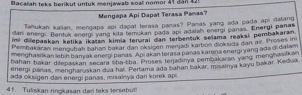 Bacalah teks berikut untuk menjawab soal nomor 41 dan 42! 
Mengapa Api Dapat Terasa Panas? 
Tahukah kalian, mengapa api dapat terasa panas? Panas yang ada pada api datang 
dari energi, Bentuk energi yang kita temukan pada api adalah energi panas. Energi panas 
ini dilepaskan ketika ikatan kimia terurai dan terbentuk selama reaksi pembakaran. 
Pembakaran mengubah bahan bakar dan oksigen menjadi karbon dioksida dan air. Proses ini 
menghasilkan lebih banyak energi panas. Api akan terasa panas karena energi yang ada di dalam 
bahan bakar dilepaskan secara tiba-tiba. Proses terjadinya pembakaran yang menghasilkan 
energi panas, mengharuskan dua hal. Pertama ada bahan bakar, misalnya kayu bakar. Kedua, 
ada oksigen dan energi panas, misalnya dari korek api. 
41. Tuliskan ringkasan dari teks tersebut!