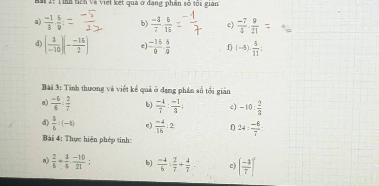 Tỉnh tích và việt kết quả ở dạng phần số tôi giản' 
a)  (-1)/3 ·  5/9  :  (-3)/7 ·  5/15   (-7)/3 ·  9/21 
b) 
c) 
d) ( 3/-10 )(- (-15)/2 )  (-15)/9 ·  5/9 
e) 
f) (-5). 5/11 
Bài 3: Tính thương và viết kế quả ở dạng phân số tối giản 
a)  (-5)/6 : 2/7 
b)  (-4)/7 : (-1)/3 ; -10: 2/3 
c) 
d)  3/5 :(-5)
e)  (-4)/15 :2; 24: (-6)/7 ; 
f) 
Bài 4: Thực hiện phép tính: 
a)  2/5 + 3/5 ·  (-10)/21  : b)  (-4)/5 : 2/7 + 4/7 . 
c) ( (-3)/7 )^2