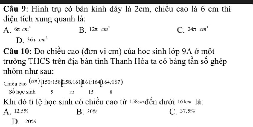 Hình trụ có bán kính đáy là 2cm, chiều cao là 6 cm thì
diện tích xung quanh là:
C.
A. 6π cm^3 B. 12π cm^3 24π cm^3
D. 36π cm^3
Câu 10: Đo chiều cao (đơn vị cm) của học sinh lớp 9A ở một
trường THCS trên địa bàn tỉnh Thanh Hóa ta có bảng tần số ghép
nhóm như sau:
Chiều _cao(cm)[150;158;161[161;164]164;167)
Số học sin b 5 12 15 8
Khi đó tỉ lệ học sinh có chiều cao từ 158cm đến dưới 161cm là:
A. 12.5% B. 30% C. 37.5%
D. 20%