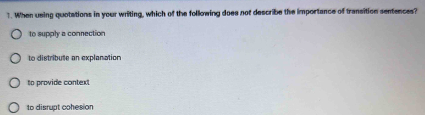 When using quotations in your writing, which of the following does not describe the importance of transition sentences?
to supply a connection
to distribute an explanation
to provide context
to disrupt cohesion