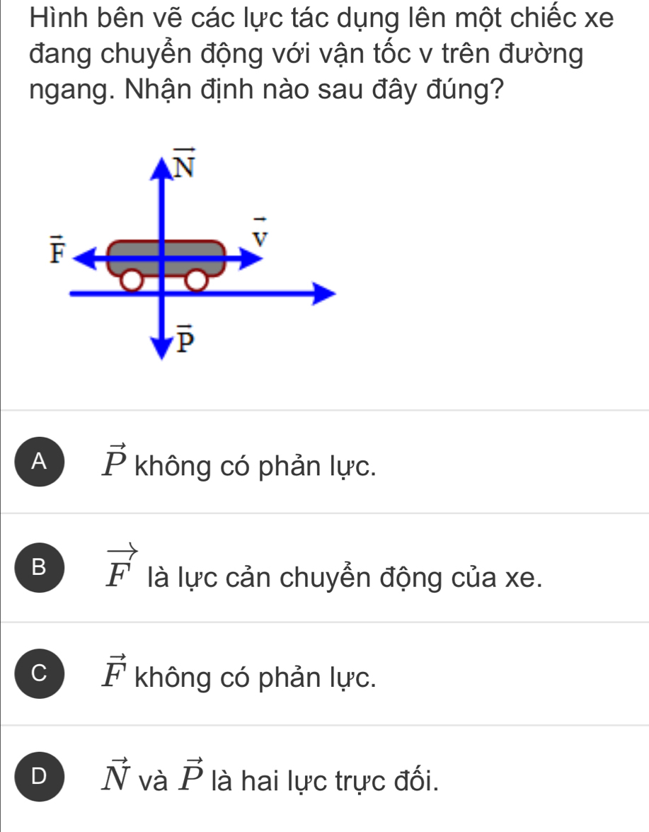 Hình bên vẽ các lực tác dụng lên một chiếc xe
đang chuyển động với vận tốc v trên đường
ngang. Nhận định nào sau đây đúng?
vector N
vector F
vector v
overline P
A vector P không có phản lực.
B vector F là lực cản chuyển động của xe.
C vector F không có phản lực.
D vector N và vector P là hai lực trực đối.