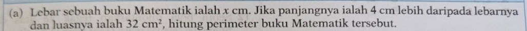 Lebar sebuah buku Matematik ialah x cm. Jika panjangnya ialah 4 cm lebih daripada lebarnya 
dan luasnya ialah 32cm^2 , hitung perimeter buku Matematik tersebut.