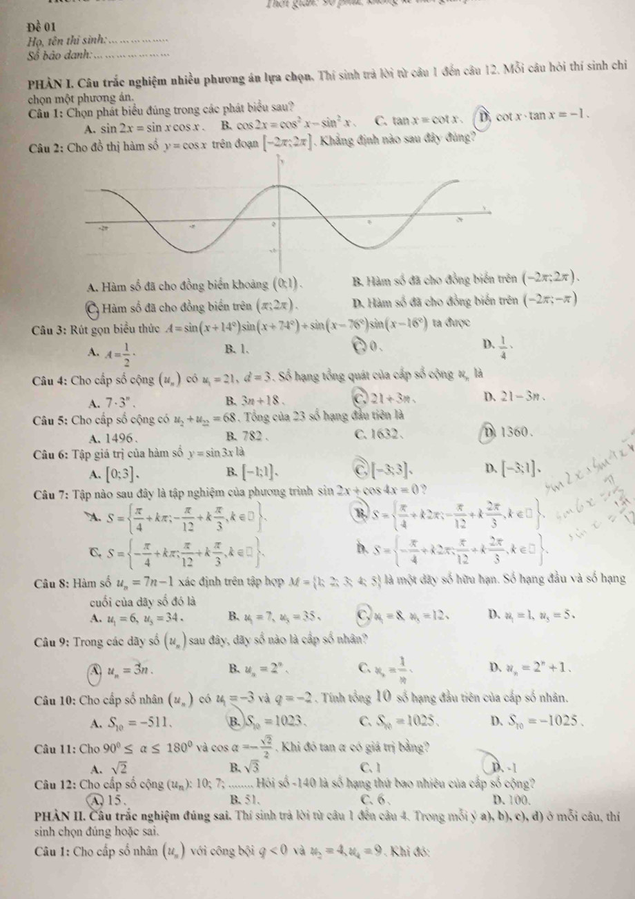 Đề 01
Họ, tên thỉ sinh:_
Số bảo danh:_
PHÀN I. Câu trắc nghiệm nhiều phương án lựa chọn. Thí sinh trả lời từ câu 1 đến câu 12. Mỗi câu hỏi thí sinh chi
chọn một phương án.
Câu 1: Chọn phát biểu đúng trong các phát biểu sau?
A. : sin 2x=sin xcos x. B. cos 2x=cos^2x-sin^2x C. tan x=cot x D. cot x· tan x=-1.
Câu 2: Cho đồ thị hàm số y=cos x trên đoạn [-2π ,2π ]. Khẳng định nào sau đây đúng?
A. Hàm số đã cho đồng biến khoảng (0,1). B. Hàm số đã cho đồng biến trên (-2π ,2π ).
C Hàm số đã cho đồng biển trên (π ;2π ). D. Hàm số đã cho đồng biến trên (-2π ;-π )
Câu 3: Rút gọn biểu thức A=sin (x+14°)sin (x+74°)+sin (x-76°) sin (x-16°) ta được
B. 1. C 0 . D.
A. A= 1/2 ·  1/4 ·
Câu 4: Cho cấp số cộng (u_n) có u_1=21,d=3. Số hạng tổng quát của cấp số cộng 1, là
A. 7· 3''. B. 3n+18. C. 21+3m. D、 21-3n.
Câu 5: Cho cấp số cộng có u_2+u_2=68. Tổng của 23 số hạng đầu tiên là
A. 1496 . B. 782 . C. 1632 、 D 1360 .
Câu 6: Tập giá trị của hàm số y=sin 3xla
C
A. [0;3]. [-1;1]. [-3,3]. D. [-3;1].
B.
Câu 7: Tập nào sau đây là tập nghiệm của phương trình sin 2x+cos 4x=0 ,. S=  π /4 +kπ ;- π /12 +k π /3 ,k∈ □  .
R S=  π /4 +k2π ;- π /12 +k 2π /3 ,k∈ □
b.
C. S= - π /4 +kπ ; π /12 +k π /3 ,k∈ □  S= - π /4 +k2π , π /12 +k 2π /3 ,k∈ □  .
Câu 8: Hàm số u_n=7n-1 xác định trên tập hợp M= h2,3) 5 là một đây số hữu hạn. Số hạng đầu và số hạng
cuối của dãy số đó là
A. u_1=6,u_5=34. B. u_1=7,u_5=35. C, x_1=8 a_3=12. D. u_1=1,u_5=5.
Câu 9: Trong các dãy số (u_n) sau đây, dãy số nào là cấp số nhân?
A u_n=3n. B. u_n=2^n. C. x_,=frac 1x_P. D. u_n=2^n+1.
Câu 10: Cho cấp số nhân (u_n) có u_1=-3 và q=-2. Tính tổng 10 số hạng đầu tiên của cấp số nhân.
A. S_10=-511. B. S_10=1023. C. S_10=1025. D. S_10=-1025.
Câu 11: Cho 90°≤ alpha ≤ 180° và cos alpha =- sqrt(2)/2 . Khi đó tan α có giá trị bằng?
A. sqrt(2) sqrt(3) C. 1 D. -1
B.
Câu 12: Cho cấp số cộng (u_n):10; 7; Hoisd-1-140 là số hạng thứ bao nhiêu của cấp số cộng?
A 15. B. 51. C. 6 . D. 100.
PHÀN II. Câu trắc nghiệm đúng sai. Thí sinh trả lời từ câu 1 đến câu 4. Trong n (c)(ya),b),c),d) ) ở mỗi câu, thí
sinh chọn đúng hoặc sai.
Câu 1: Cho cấp số nhân (u_n) với công bội q<0</tex> và y_2=4,y_4=9 * . Khi đó: