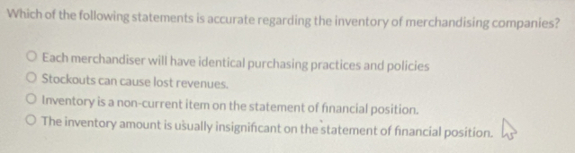 Which of the following statements is accurate regarding the inventory of merchandising companies?
Each merchandiser will have identical purchasing practices and policies
Stockouts can cause lost revenues.
Inventory is a non-current item on the statement of financial position.
The inventory amount is usually insignificant on the statement of financial position.