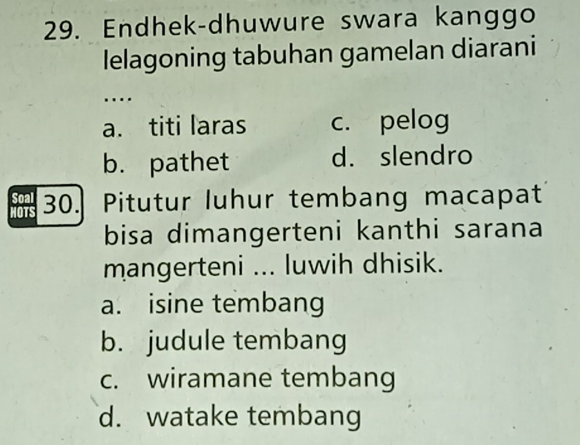 Endhek-dhuwure swara kanggo
lelagoning tabuhan gamelan diarani
...
a. titi laras c. pelog
b. pathet d. slendro
Soal 30. Pitutur luhur tembang macapat
HOTS
bisa dimangerteni kanthi sarana
mangerteni ... luwih dhisik.
a. isine tembang
b. judule tembang
c. wiramane tembang
d. watake tembang