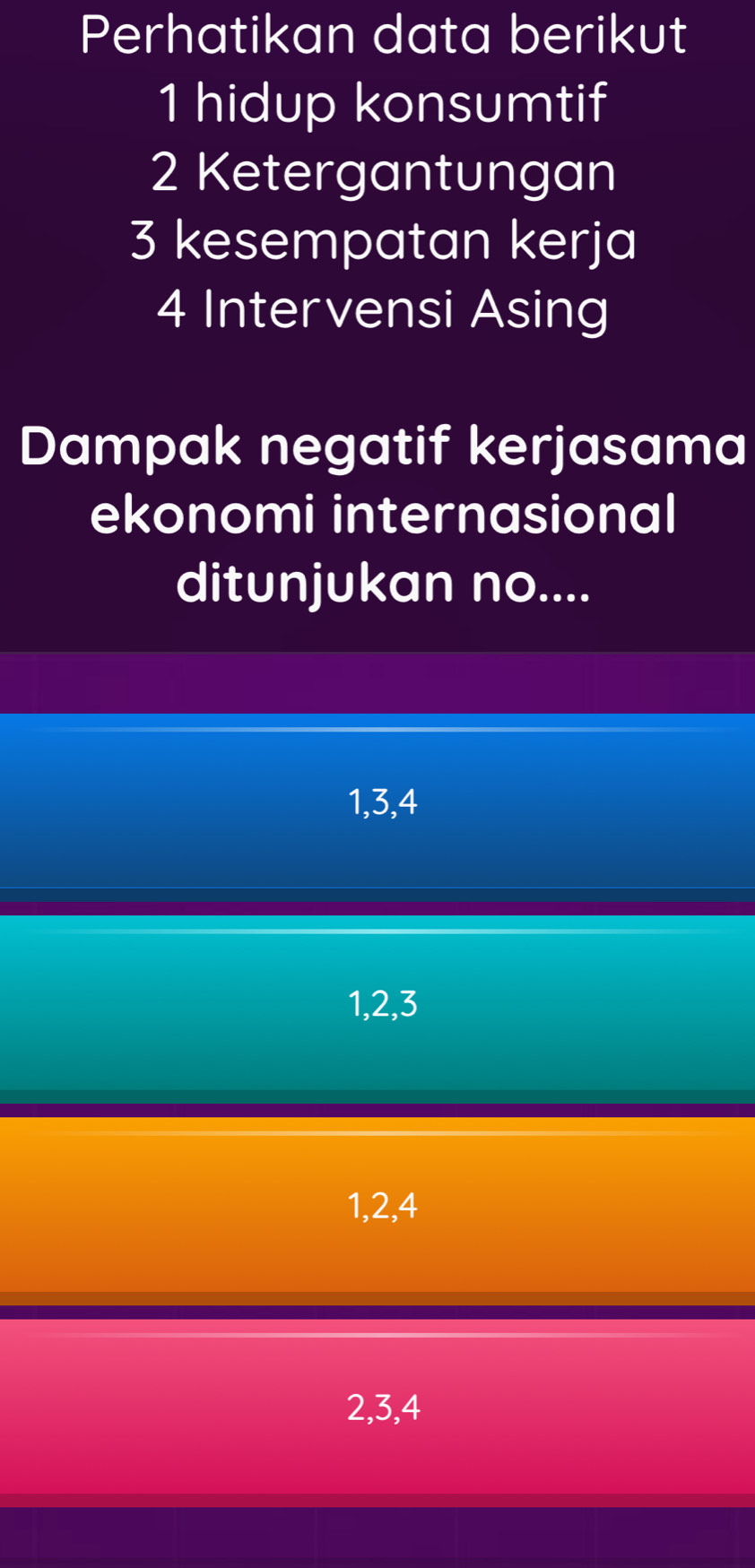 Perhatikan data berikut
1 hidup konsumtif
2 Ketergantungan
3 kesempatan kerja
4 Intervensi Asing
Dampak negatif kerjasama
ekonomi internasional
ditunjukan no....
1, 3, 4
1, 2, 3
1, 2, 4
2, 3, 4