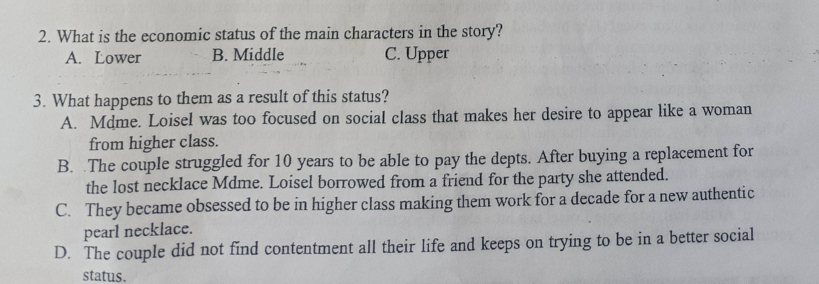 What is the economic status of the main characters in the story?
A. Lower B. Middle C. Upper
3. What happens to them as a result of this status?
A. Mdme. Loisel was too focused on social class that makes her desire to appear like a woman
from higher class.
B. .The couple struggled for 10 years to be able to pay the depts. After buying a replacement for
the lost necklace Mdme. Loisel borrowed from a friend for the party she attended.
C. They became obsessed to be in higher class making them work for a decade for a new authentic
pearl necklace.
D. The couple did not find contentment all their life and keeps on trying to be in a better social
status.