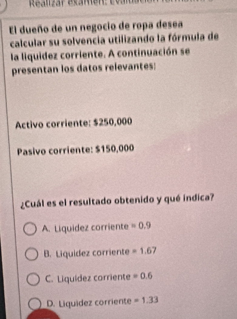 Realizár examen: Evalua
El dueño de un negocio de ropa desea
calcular su solvencia utilizando la fórmula de
la liquidez corriente. A continuación se
presentan los datos relevantes:
Activo corriente: $250,000
Pasivo corriente: $150,000
¿Cuál es el resultado obtenido y qué indica?
A. Liquidez corriente =0.9
B. Liquidez corriente =1.67
C. Liquídez corriente =0.=0.6
D. Liquídez corriente =1.33