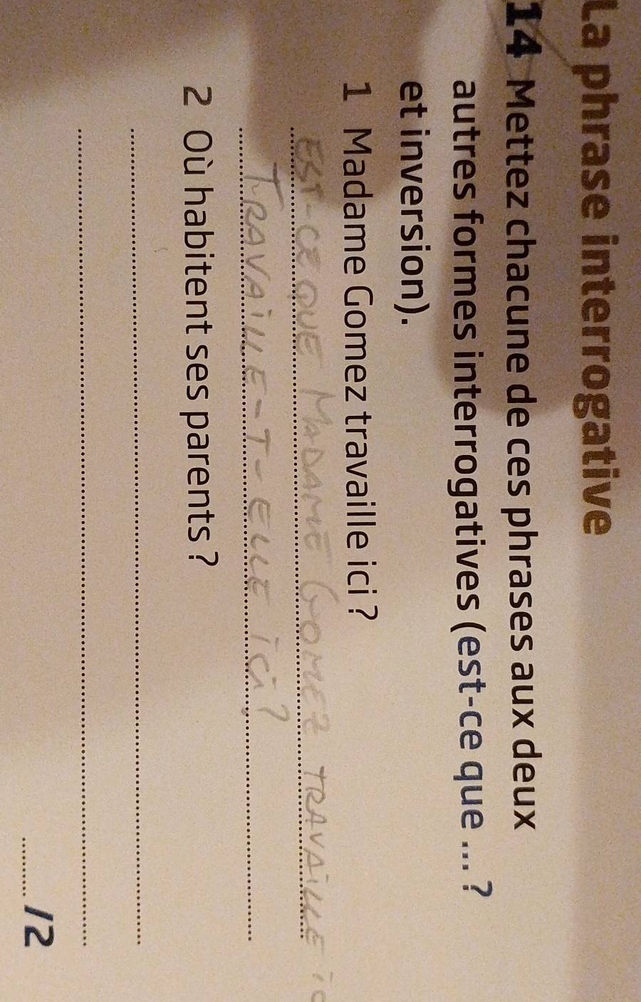 La phrase interrogative 
14 Mettez chacune de ces phrases aux deux 
autres formes interrogatives (est-ce que ... ? 
et inversion). 
1 Madame Gomez travaille ici ? 
_ 
_ 
2 Où habitent ses parents ? 
_ 
_ 
_12