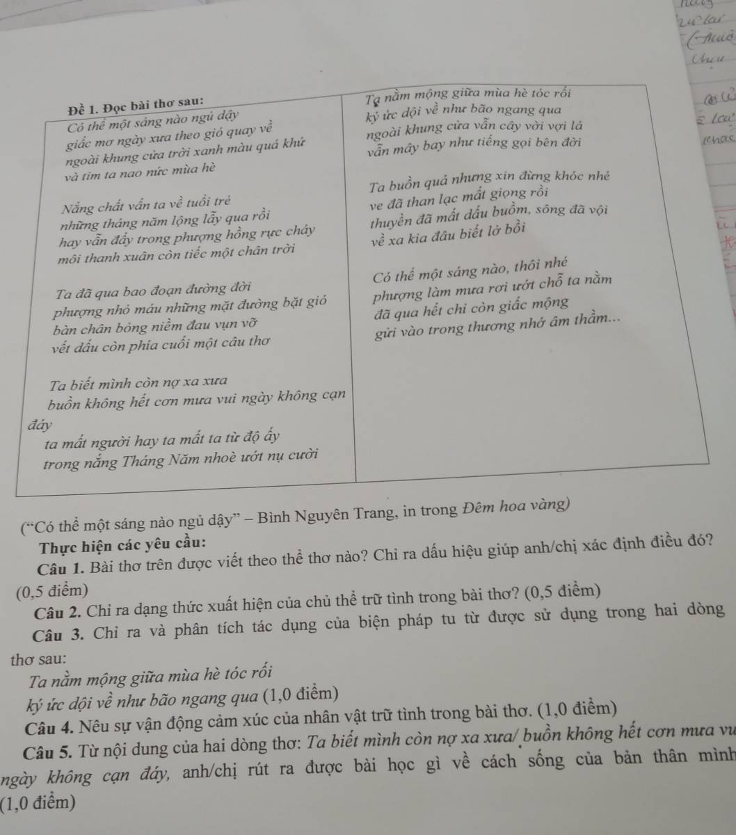 (“Có thể một sáng nào ngủ dậy” - Bình Nguyên Trang, in trong 
Thực hiện các yêu cầu:
Câu 1. Bài thơ trên được viết theo thể thơ nào? Chi ra dấu hiệu giúp anh/chị xác định điều đó?
(0,5 điểm)
Câu 2. Chỉ ra dạng thức xuất hiện của chủ thể trữ tình trong bài thơ? (0,5 điểm)
Câu 3. Chỉ ra và phân tích tác dụng của biện pháp tu từ được sử dụng trong hai dòng
thơ sau:
Ta nằm mộng giữa mùa hè tóc rối
ký ức dội về như bão ngang qua (1,0 điểm)
Câu 4. Nêu sự vận động cảm xúc của nhân vật trữ tình trong bài thơ. (1,0 điểm)
Câu 5. Từ nội dung của hai dòng thơ: Ta biết mình còn nợ xa xưa/ buồn không hết cơn mưa vư
hgày không cạn đáy, anh/chị rút ra được bài học gì về cách sống của bản thân mình
(1,0 điểm)